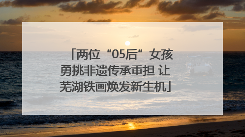 两位“05后”女孩勇挑非遗传承重担 让芜湖铁画焕发新生机