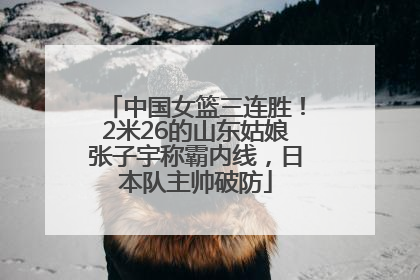 中国女篮三连胜！2米26的山东姑娘张子宇称霸内线，日本队主帅破防