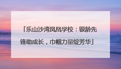 乐山沙湾凤凰学校：银龄先锋助成长，巾帼力量绽芳华