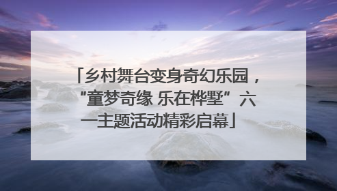 乡村舞台变身奇幻乐园，“童梦奇缘 乐在桦墅”六一主题活动精彩启幕