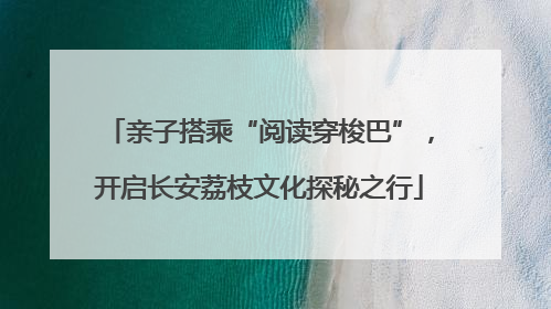 亲子搭乘“阅读穿梭巴”，开启长安荔枝文化探秘之行