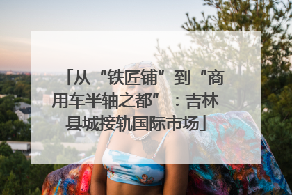 从“铁匠铺”到“商用车半轴之都”：吉林县城接轨国际市场
