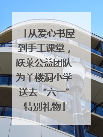 从爱心书屋到手工课堂，跃莱公益团队为羊楼洞小学送去“六一”特别礼物