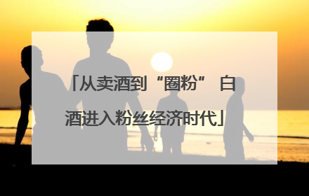 从卖酒到“圈粉” 白酒进入粉丝经济时代