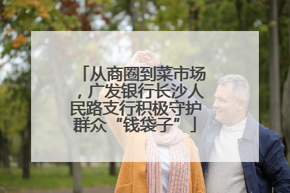 从商圈到菜市场，广发银行长沙人民路支行积极守护群众“钱袋子”