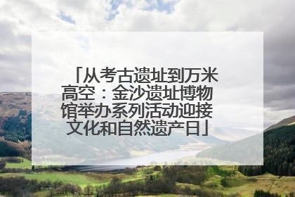 从考古遗址到万米高空：金沙遗址博物馆举办系列活动迎接文化和自然遗产日