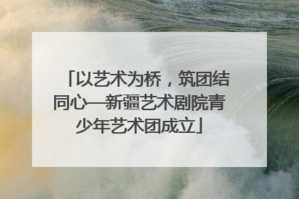 以艺术为桥，筑团结同心—新疆艺术剧院青少年艺术团成立