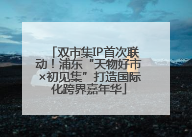 双市集IP首次联动！浦东“天物好市×初见集”打造国际化跨界嘉年华