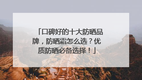口碑好的十大防晒品牌，防晒霜怎么选？优质防晒必备选择！