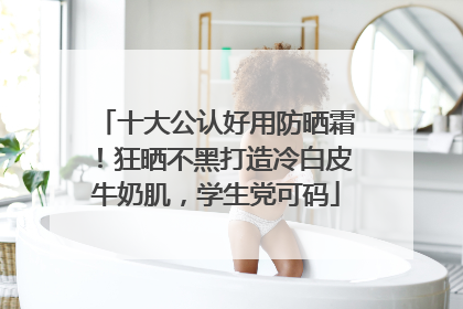 十大公认好用防晒霜！狂晒不黑打造冷白皮牛奶肌，学生党可码