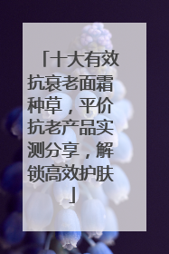 十大有效抗衰老面霜种草，平价抗老产品实测分享，解锁高效护肤