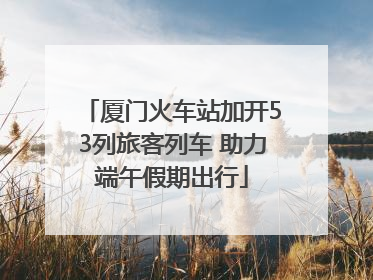 厦门火车站加开53列旅客列车 助力端午假期出行