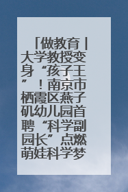 做教育︱大学教授变身“孩子王”！南京市栖霞区燕子矶幼儿园首聘“科学副园长”点燃萌娃科学梦