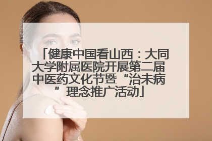 健康中国看山西：大同大学附属医院开展第二届中医药文化节暨“治未病”理念推广活动