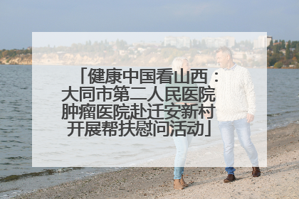 健康中国看山西：大同市第二人民医院肿瘤医院赴迁安新村开展帮扶慰问活动