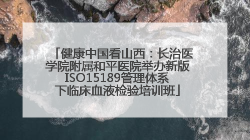 健康中国看山西：长治医学院附属和平医院举办新版ISO15189管理体系下临床血液检验培训班
