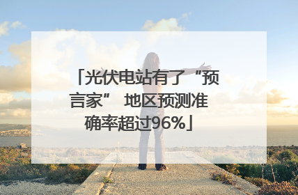 光伏电站有了“预言家” 地区预测准确率超过96%