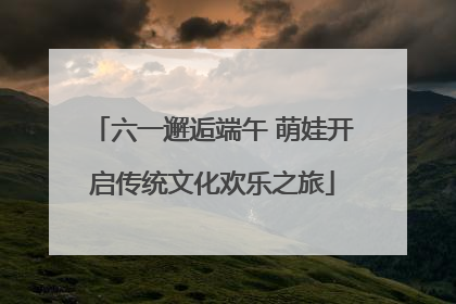 六一邂逅端午 萌娃开启传统文化欢乐之旅