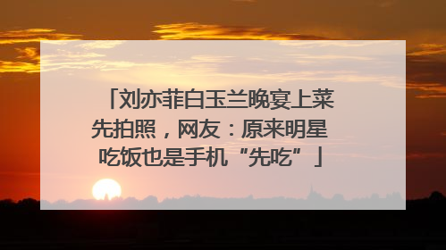 刘亦菲白玉兰晚宴上菜先拍照，网友：原来明星吃饭也是手机“先吃”