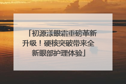 初源漾眼霜重磅革新升级！硬核突破带来全新眼部护理体验