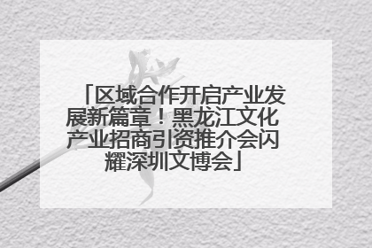 区域合作开启产业发展新篇章！黑龙江文化产业招商引资推介会闪耀深圳文博会