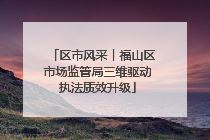 区市风采丨福山区市场监管局三维驱动执法质效升级