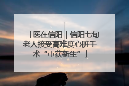 医在信阳｜信阳七旬老人接受高难度心脏手术“重获新生”