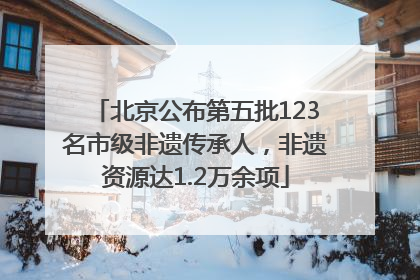 北京公布第五批123名市级非遗传承人，非遗资源达1.2万余项