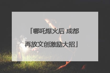 哪吒爆火后 成都再放文创激励大招