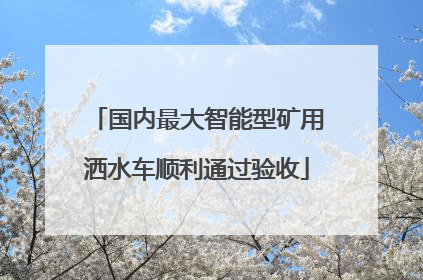 国内最大智能型矿用洒水车顺利通过验收