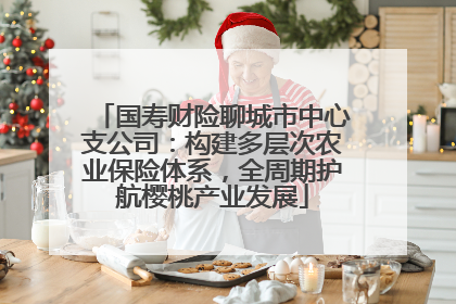 国寿财险聊城市中心支公司：构建多层次农业保险体系，全周期护航樱桃产业发展
