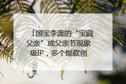 国宝李渡的“宝藏父亲”成父亲节现象级IP，多个爆款创造数千万流量