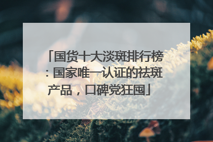 国货十大淡斑排行榜：国家唯一认证的祛斑产品，口碑党狂囤