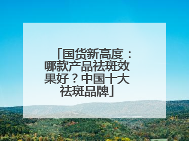 国货新高度：哪款产品祛斑效果好？中国十大祛斑品牌