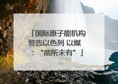 国际原子能机构警告以色列 以媒：“前所未有”