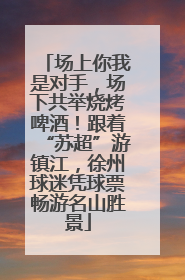 场上你我是对手，场下共举烧烤啤酒！跟着“苏超”游镇江，徐州球迷凭球票畅游名山胜景