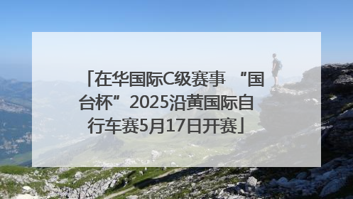 在华国际C级赛事 “国台杯”2025沿黄国际自行车赛5月17日开赛