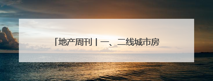 地产周刊丨一、二线城市房地产市场进一步企稳回升