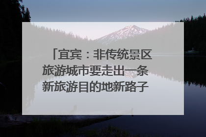 宜宾：非传统景区旅游城市要走出一条新旅游目的地新路子｜话锦绣·说安逸