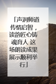 声润师道传情启智，读韵匠心铸魂育人 这场朗读成果展示顺利举行