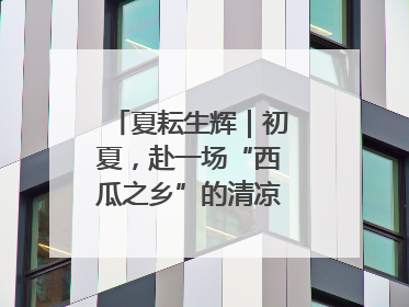 夏耘生辉｜初夏，赴一场“西瓜之乡”的清凉邀约吧！
