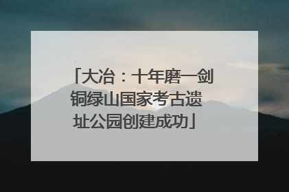 大冶：十年磨一剑 铜绿山国家考古遗址公园创建成功