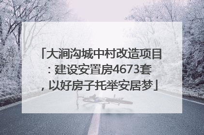 大涧沟城中村改造项目：建设安置房4673套，以好房子托举安居梦