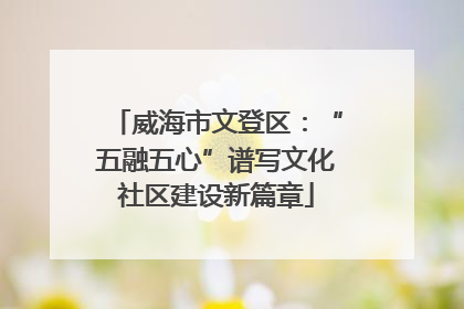 威海市文登区：“五融五心”谱写文化社区建设新篇章