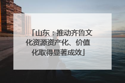 山东：推动齐鲁文化资源资产化、价值化取得显著成效