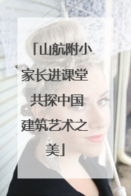 山航附小家长进课堂 共探中国建筑艺术之美