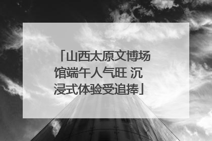山西太原文博场馆端午人气旺 沉浸式体验受追捧