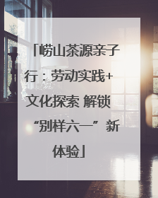 崂山茶源亲子行：劳动实践+文化探索 解锁“别样六一”新体验