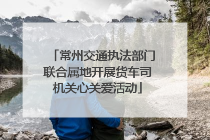 常州交通执法部门联合属地开展货车司机关心关爱活动