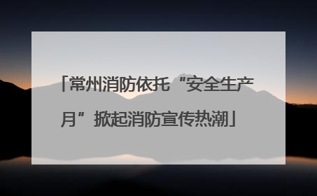 常州消防依托“安全生产月”掀起消防宣传热潮